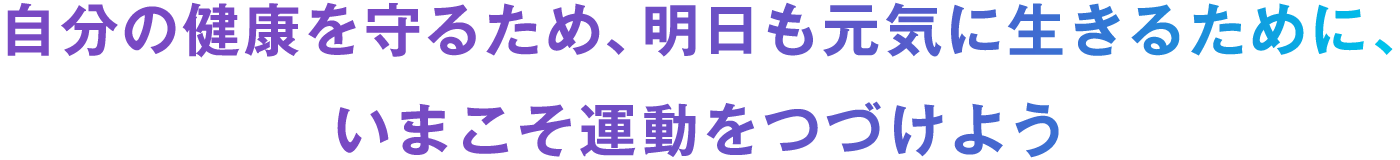 自分の健康を守るため、明日も元気に生きるために、いまこそ運動をつづけよう